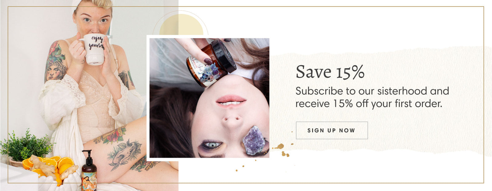 Woman in lingerie and robe drinking from a mug that says "enjoy yourself" surrounded by oranges, a plant and a bottle of Barefoot Venus Wild Ginger & Sweet Orange Body Cream, image of woman upside down with Barefoot Venus Lavender Smoke instant hand repair (discontinued) below her chin and a purple stone on her eye. Text reads "Save 15% - Subscribe to our sisterhood and receive 15% off your first order." and a button that reads "Sign Up Now".